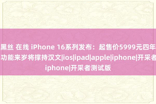黑丝 在线 iPhone 16系列发布：起售价5999元四年没涨 AI功能来岁将撑持汉文|ios|ipad|apple|iphone|开采者测试版