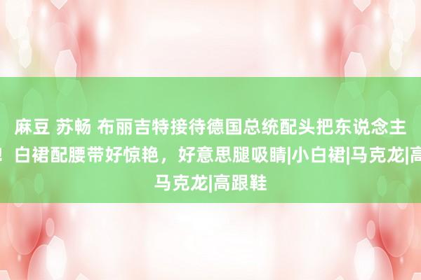 麻豆 苏畅 布丽吉特接待德国总统配头把东说念主嫩到！白裙配腰带好惊艳，好意思腿吸睛|小白裙|马克龙|高跟鞋