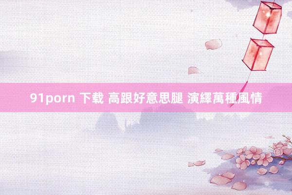 91porn 下载 高跟好意思腿 演繹萬種風情