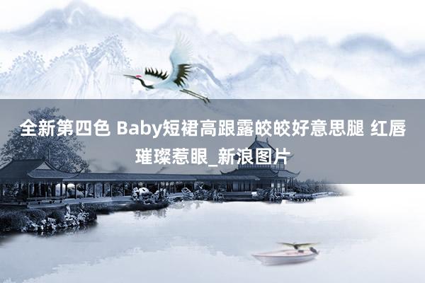 全新第四色 Baby短裙高跟露皎皎好意思腿 红唇璀璨惹眼_新浪图片