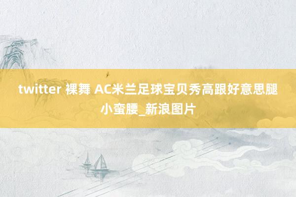 twitter 裸舞 AC米兰足球宝贝秀高跟好意思腿小蛮腰_新浪图片