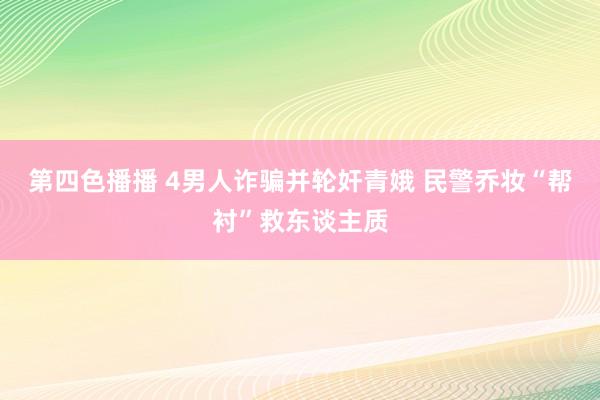 第四色播播 4男人诈骗并轮奸青娥 民警乔妆“帮衬”救东谈主质