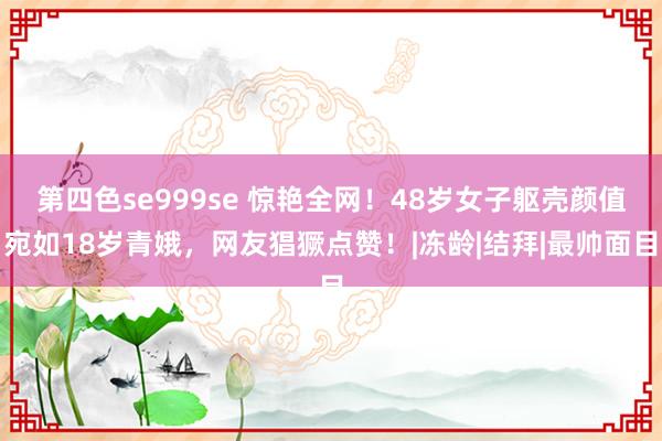 第四色se999se 惊艳全网！48岁女子躯壳颜值宛如18岁青娥，网友猖獗点赞！|冻龄|结拜|最帅面目