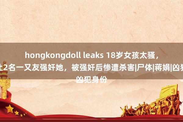 hongkongdoll leaks 18岁女孩太骚，男友让2名一又友强奸她，被强奸后惨遭杀害|尸体|蒋娟|凶犯身份