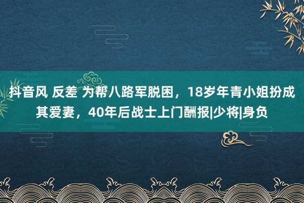 抖音风 反差 为帮八路军脱困，18岁年青小姐扮成其爱妻，40年后战士上门酬报|少将|身负