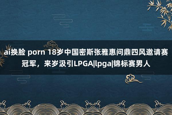 ai换脸 porn 18岁中国密斯张雅惠问鼎四风邀请赛冠军，来岁汲引LPGA|lpga|锦标赛男人