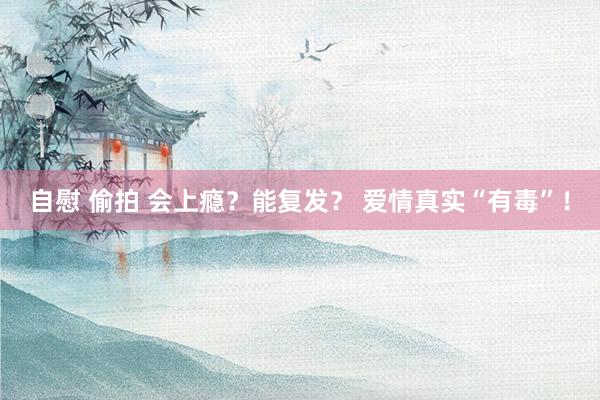 自慰 偷拍 会上瘾？能复发？ 爱情真实“有毒”！