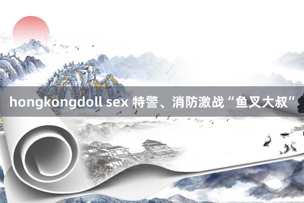 hongkongdoll sex 特警、消防激战“鱼叉大叔”