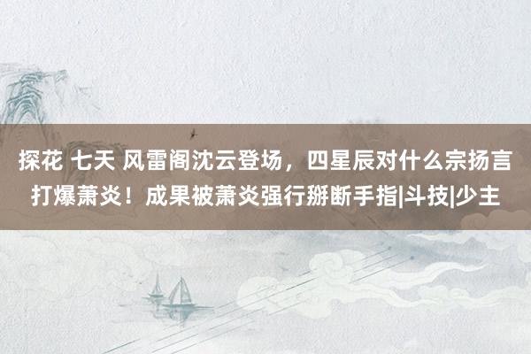 探花 七天 风雷阁沈云登场，四星辰对什么宗扬言打爆萧炎！成果被萧炎强行掰断手指|斗技|少主