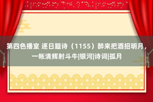 第四色播室 逐日题诗（1155）醉来把酒招明月，一帐清辉射斗牛|银河|诗词|孤月