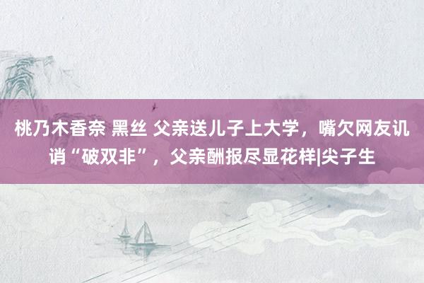 桃乃木香奈 黑丝 父亲送儿子上大学，嘴欠网友讥诮“破双非”，父亲酬报尽显花样|尖子生