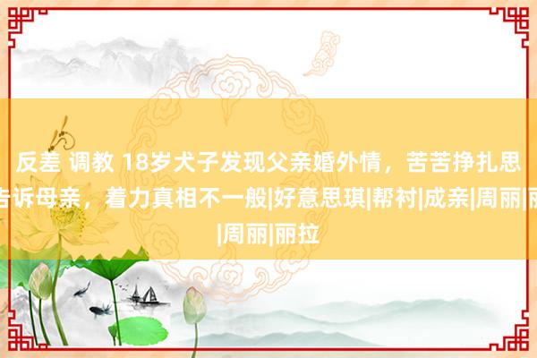 反差 调教 18岁犬子发现父亲婚外情，苦苦挣扎思要告诉母亲，着力真相不一般|好意思琪|帮衬|成亲|周丽|丽拉