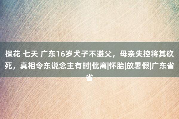 探花 七天 广东16岁犬子不避父，母亲失控将其砍死，真相令东说念主有时|仳离|怀胎|放暑假|广东省