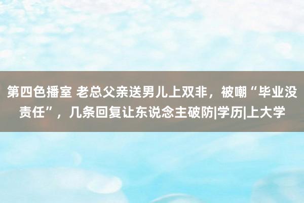 第四色播室 老总父亲送男儿上双非，被嘲“毕业没责任”，几条回复让东说念主破防|学历|上大学