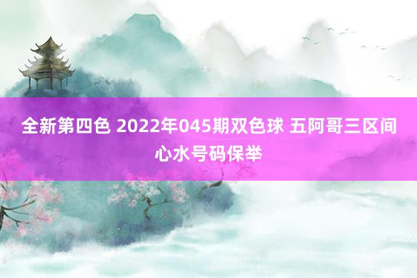 全新第四色 2022年045期双色球 五阿哥三区间心水号码保举