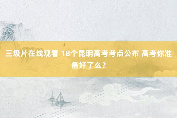 三圾片在线观看 18个昆明高考考点公布 高考你准备好了么？