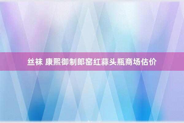 丝袜 康熙御制郎窑红蒜头瓶商场估价