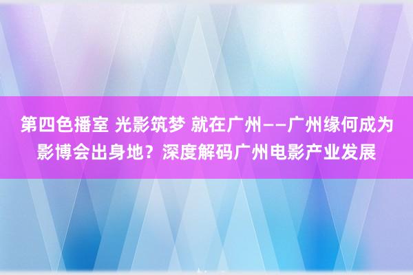 第四色播室 光影筑梦 就在广州——广州缘何成为影博会出身地？深度解码广州电影产业发展