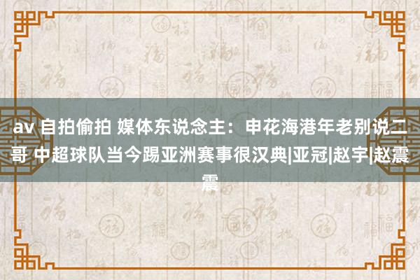 av 自拍偷拍 媒体东说念主：申花海港年老别说二哥 中超球队当今踢亚洲赛事很汉典|亚冠|赵宇|赵震