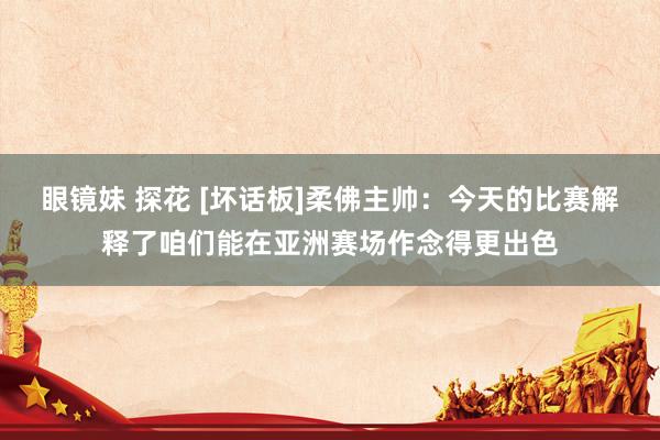 眼镜妹 探花 [坏话板]柔佛主帅：今天的比赛解释了咱们能在亚洲赛场作念得更出色
