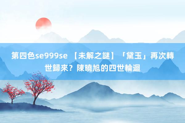 第四色se999se 【未解之謎】「黛玉」再次轉世歸來？陳曉旭的四世輪迴