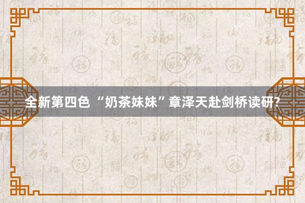 全新第四色 “奶茶妹妹”章泽天赴剑桥读研?