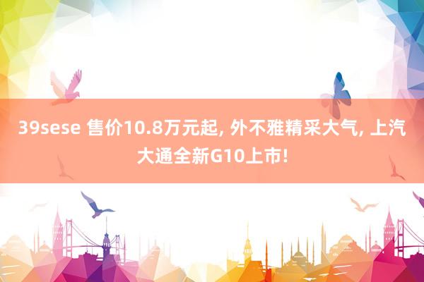 39sese 售价10.8万元起， 外不雅精采大气， 上汽大通全新G10上市!