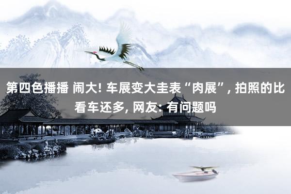 第四色播播 闹大! 车展变大圭表“肉展”， 拍照的比看车还多， 网友: 有问题吗