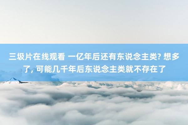 三圾片在线观看 一亿年后还有东说念主类? 想多了， 可能几千年后东说念主类就不存在了