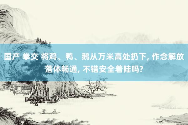 国产 拳交 将鸡、鸭、鹅从万米高处扔下， 作念解放落体畅通， 不错安全着陆吗?
