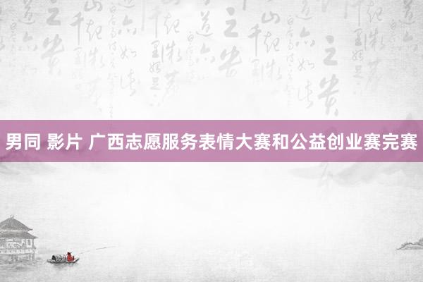 男同 影片 广西志愿服务表情大赛和公益创业赛完赛