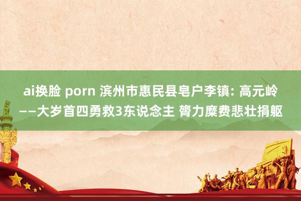 ai换脸 porn 滨州市惠民县皂户李镇: 高元岭——大岁首四勇救3东说念主 膂力糜费悲壮捐躯
