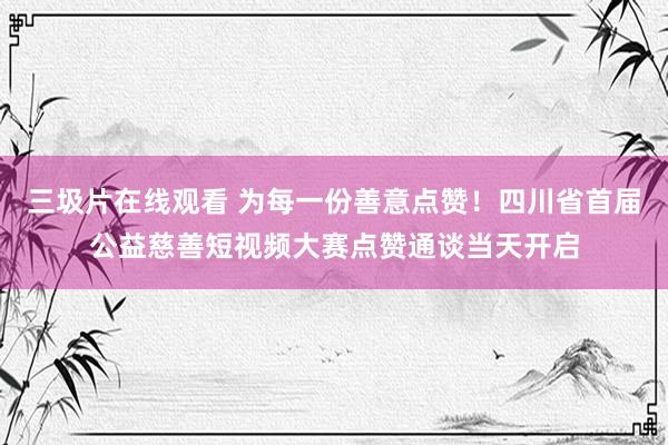 三圾片在线观看 为每一份善意点赞！四川省首届公益慈善短视频大赛点赞通谈当天开启