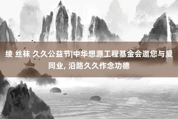 绫 丝袜 久久公益节|中华想源工程基金会邀您与爱同业， 沿路久久作念功德