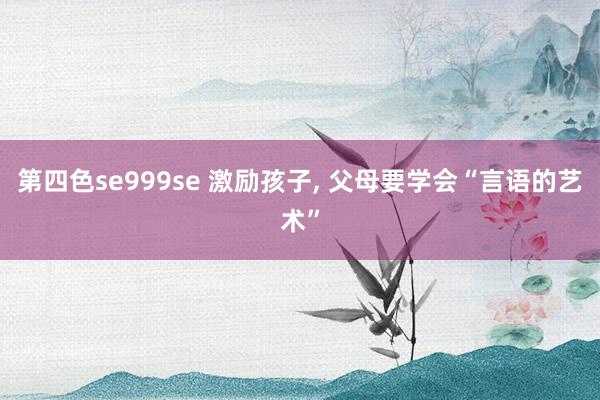 第四色se999se 激励孩子， 父母要学会“言语的艺术”