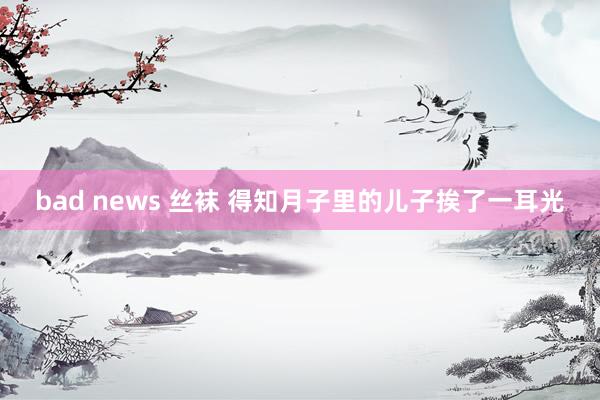 bad news 丝袜 得知月子里的儿子挨了一耳光