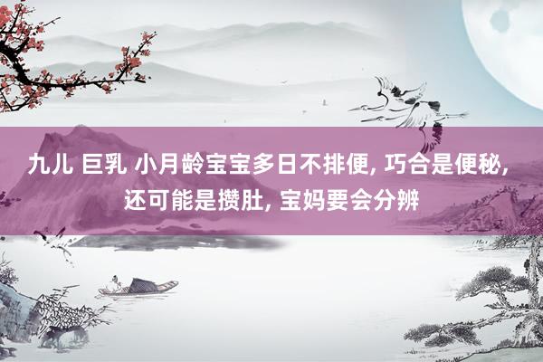九儿 巨乳 小月龄宝宝多日不排便， 巧合是便秘， 还可能是攒肚， 宝妈要会分辨
