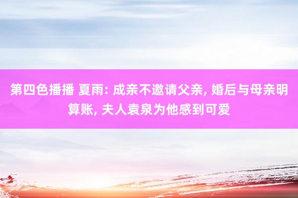 第四色播播 夏雨: 成亲不邀请父亲， 婚后与母亲明算账， 夫人袁泉为他感到可爱