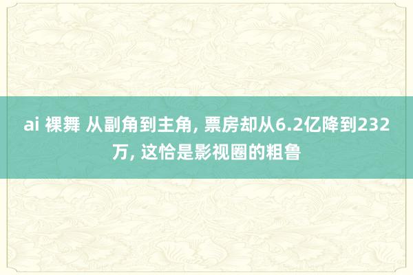 ai 裸舞 从副角到主角， 票房却从6.2亿降到232万， 这恰是影视圈的粗鲁