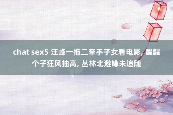 chat sex5 汪峰一拖二牵手子女看电影， 醒醒个子狂风抽高， 丛林北避嫌未追随