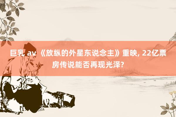 巨乳 av 《放纵的外星东说念主》重映， 22亿票房传说能否再现光泽?