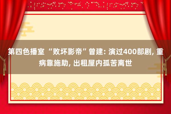 第四色播室 “败坏影帝”曾建: 演过400部剧， 重病靠施助， 出租屋内孤苦离世