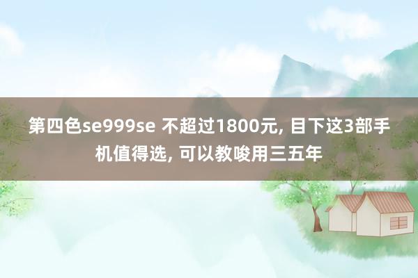 第四色se999se 不超过1800元， 目下这3部手机值得选， 可以教唆用三五年