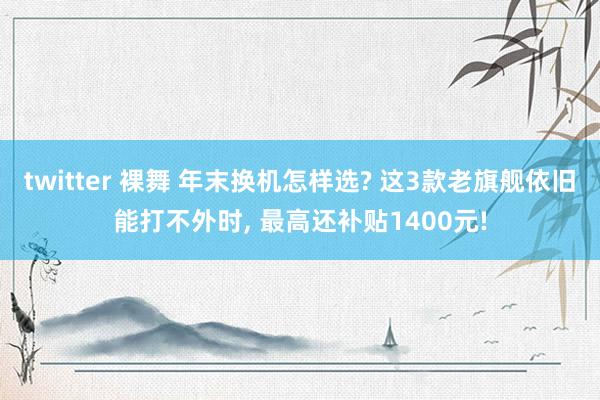twitter 裸舞 年末换机怎样选? 这3款老旗舰依旧能打不外时， 最高还补贴1400元!