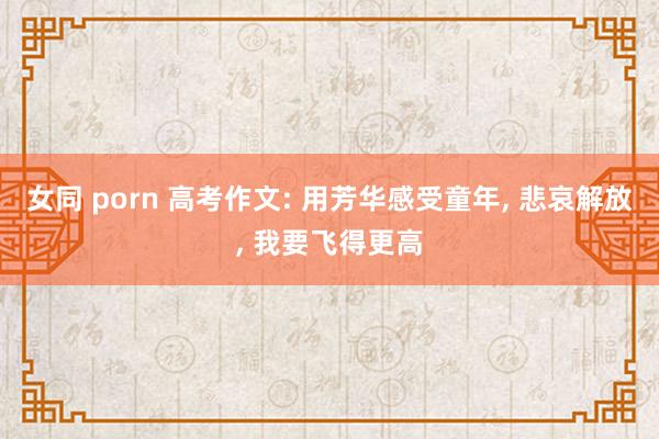 女同 porn 高考作文: 用芳华感受童年， 悲哀解放， 我要飞得更高