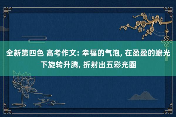 全新第四色 高考作文: 幸福的气泡， 在盈盈的蟾光下旋转升腾， 折射出五彩光圈