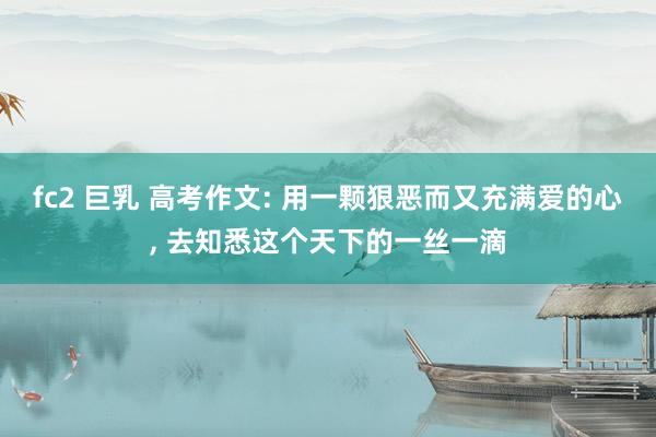 fc2 巨乳 高考作文: 用一颗狠恶而又充满爱的心， 去知悉这个天下的一丝一滴