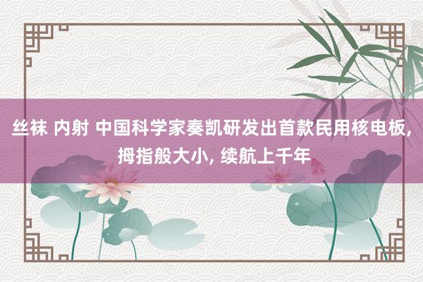 丝袜 内射 中国科学家奏凯研发出首款民用核电板， 拇指般大小， 续航上千年