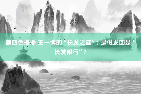 第四色播播 王一博的“长发之谜”: 是假发回是“长发修行”?