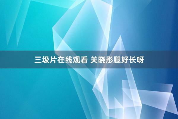 三圾片在线观看 关晓彤腿好长呀